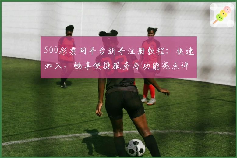 500彩票网平台新手注册教程：快速加入，畅享便捷服务与功能亮点详解