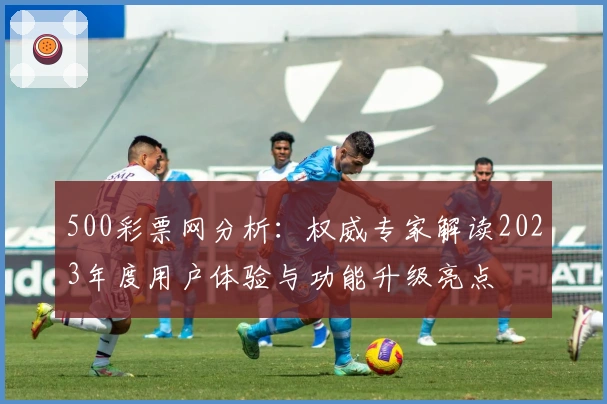 500彩票网分析：权威专家解读2023年度用户体验与功能升级亮点