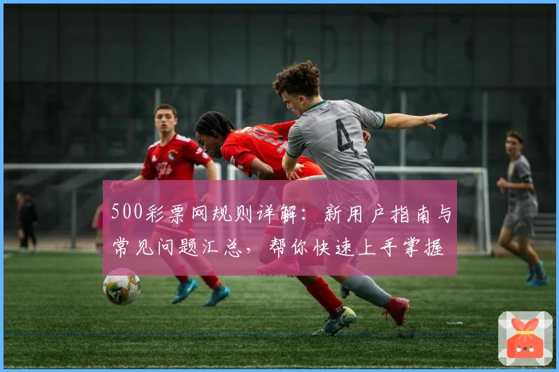 500彩票网规则详解：新用户指南与常见问题汇总，帮你快速上手掌握核心功能