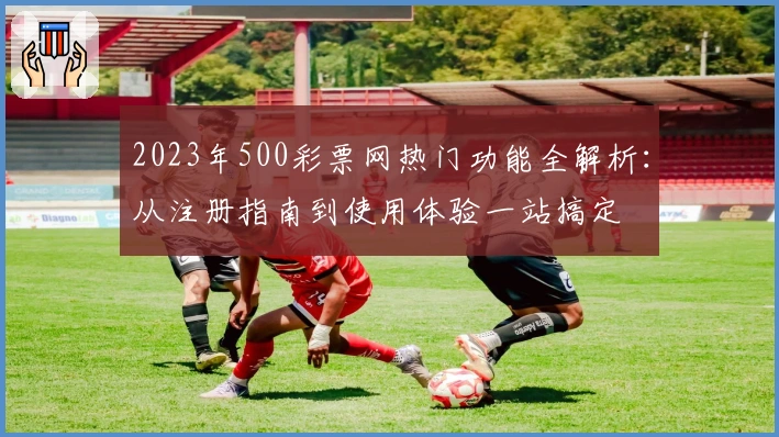 2023年500彩票网热门功能全解析：从注册指南到使用体验一站搞定