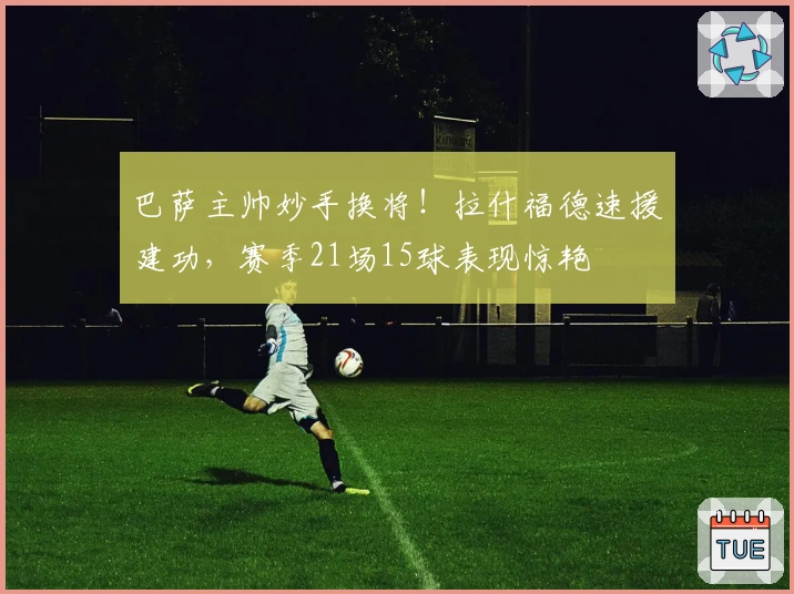 巴萨主帅妙手换将！拉什福德速援建功，赛季21场15球表现惊艳