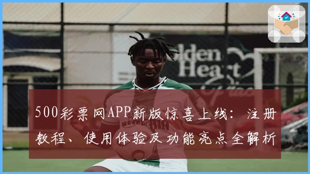 500彩票网APP新版惊喜上线：注册教程、使用体验及功能亮点全解析