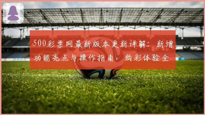 500彩票网最新版本更新详解:新增功能亮点与操作指南,购彩体验全面优化