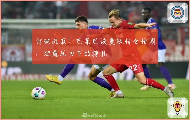 打破沉寂！巴莱巴谈曼联转会传闻，坦露压力下的挣扎