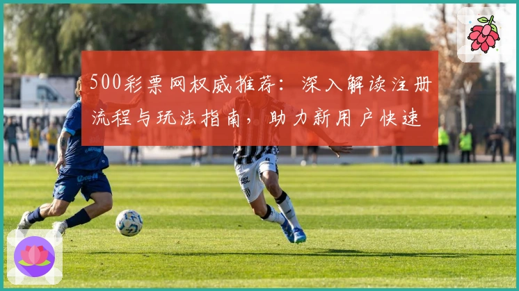 500彩票网权威推荐：深入解读注册流程与玩法指南，助力新用户快速上手