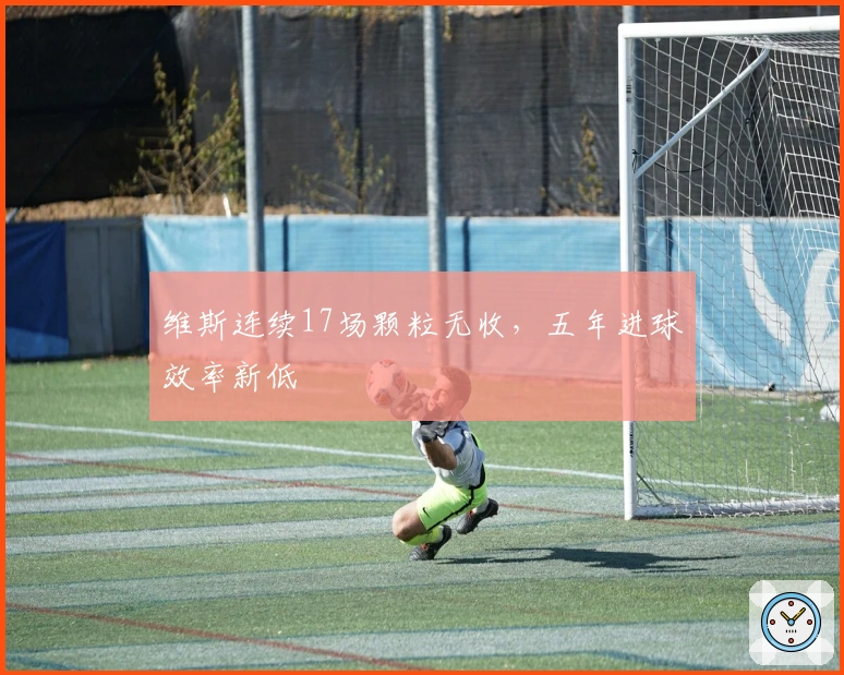 维斯连续17场颗粒无收，五年进球效率新低