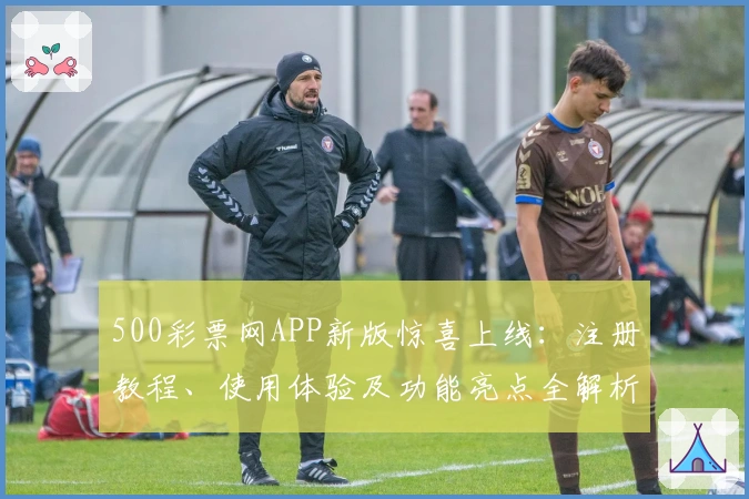 500彩票网APP新版惊喜上线：注册教程、使用体验及功能亮点全解析