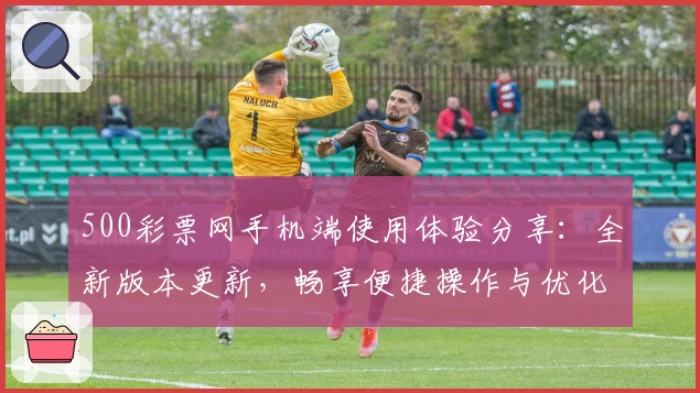 500彩票网手机端使用体验分享:全新版本更新,畅享便捷操作与优化服务
