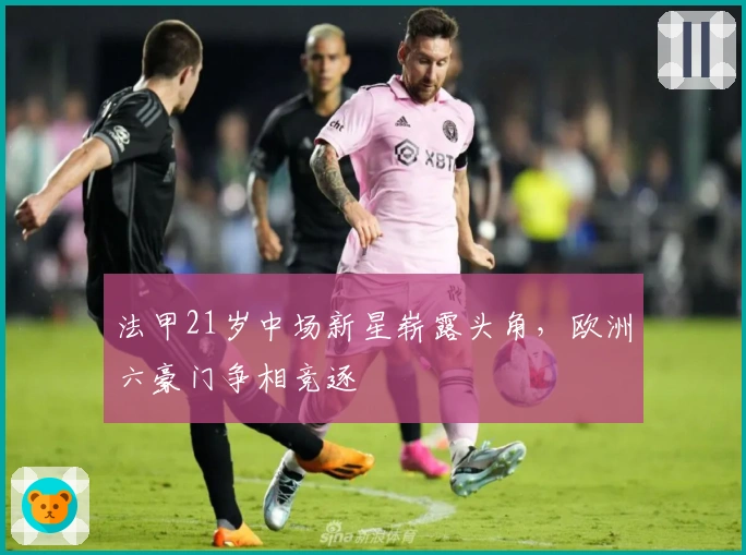 法甲21岁中场新星崭露头角,欧洲六豪门争相竞逐
