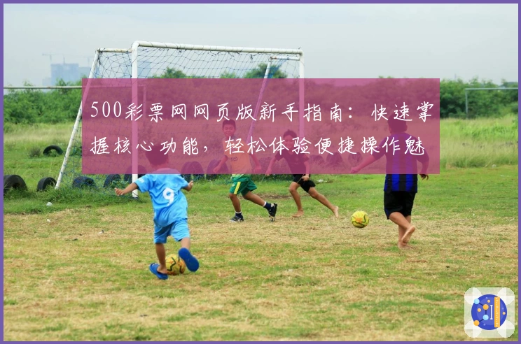500彩票网网页版新手指南：快速掌握核心功能，轻松体验便捷操作魅力