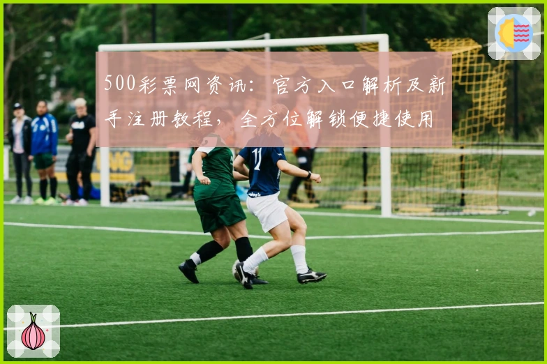 500彩票网资讯:官方入口解析及新手注册教程,全方位解锁便捷使用体验