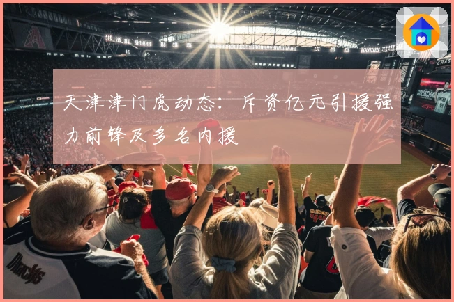 天津津门虎动态：斥资亿元引援强力前锋及多名内援