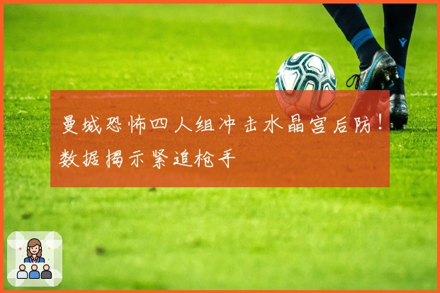 曼城恐怖四人组冲击水晶宫后防！数据揭示紧追枪手