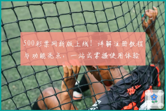 500彩票网新版上线！详解注册教程与功能亮点，一站式掌握使用体验