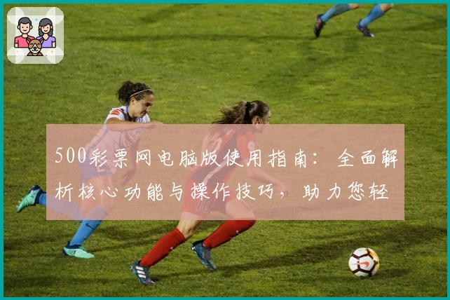 500彩票网电脑版使用指南：全面解析核心功能与操作技巧，助力您轻松掌控购彩体验