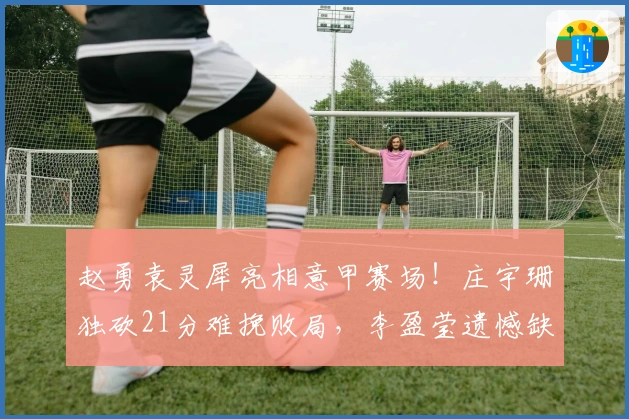 赵勇袁灵犀亮相意甲赛场!庄宇珊独砍21分难挽败局,李盈莹遗憾缺席